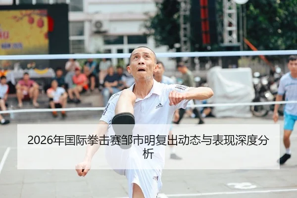 2026年国际拳击赛邹市明复出动态与表现深度分析