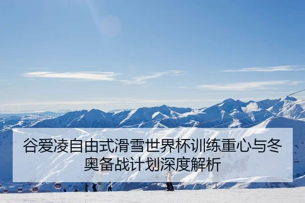 谷爱凌自由式滑雪世界杯训练重心与冬奥备战计划深度解析