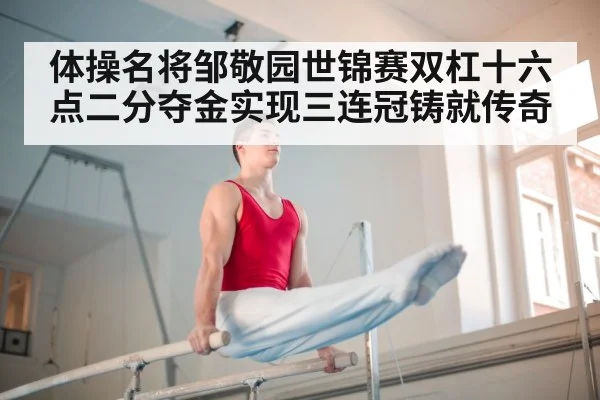 体操名将邹敬园世锦赛双杠十六点二分夺金实现三连冠铸就传奇